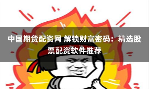 中国期货配资网 解锁财富密码：精选股票配资软件推荐