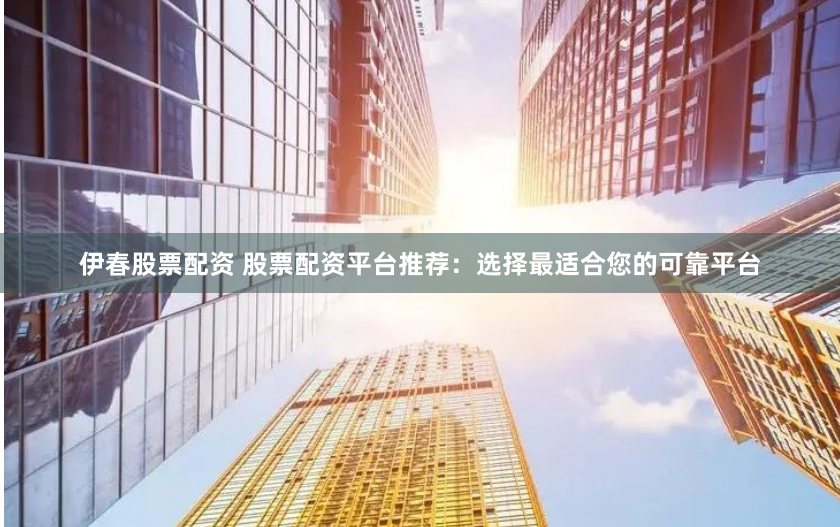 伊春股票配资 股票配资平台推荐：选择最适合您的可靠平台