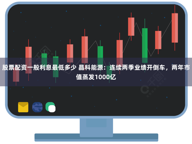 股票配资一般利息最低多少 晶科能源：连续两季业绩开倒车，两年市值蒸发1000亿