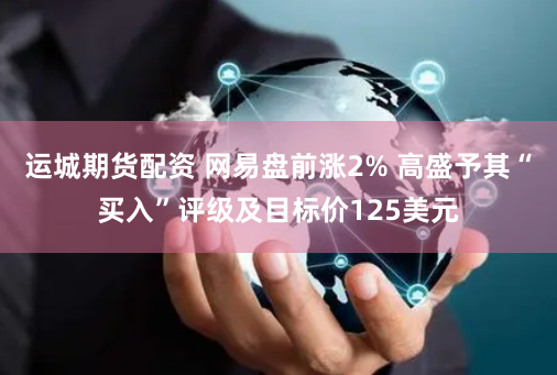 运城期货配资 网易盘前涨2% 高盛予其“买入”评级及目标价125美元