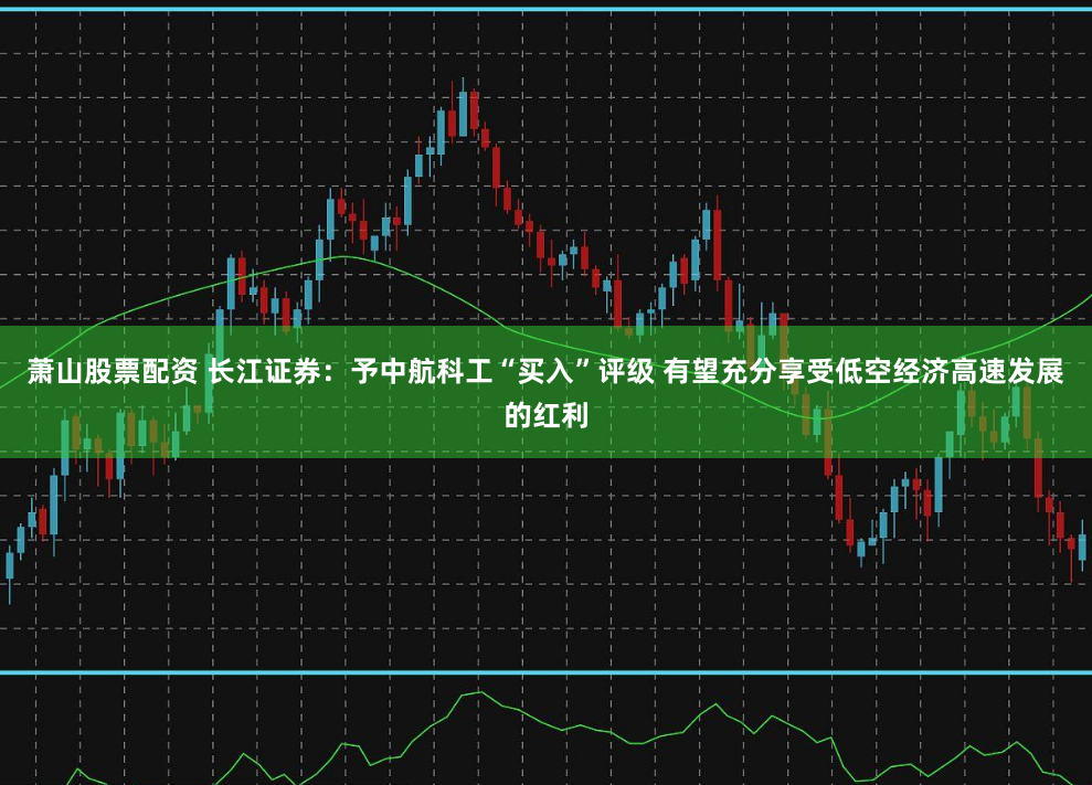 萧山股票配资 长江证券：予中航科工“买入”评级 有望充分享受低空经济高速发展的红利