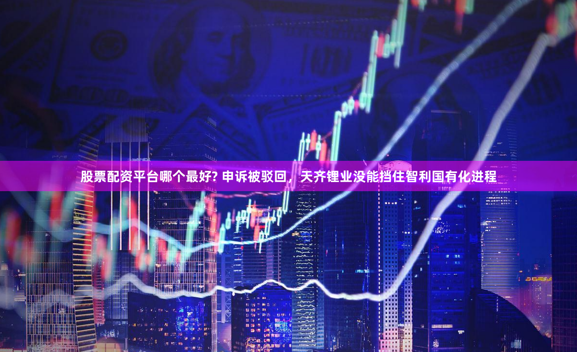 股票配资平台哪个最好? 申诉被驳回，天齐锂业没能挡住智利国有化进程