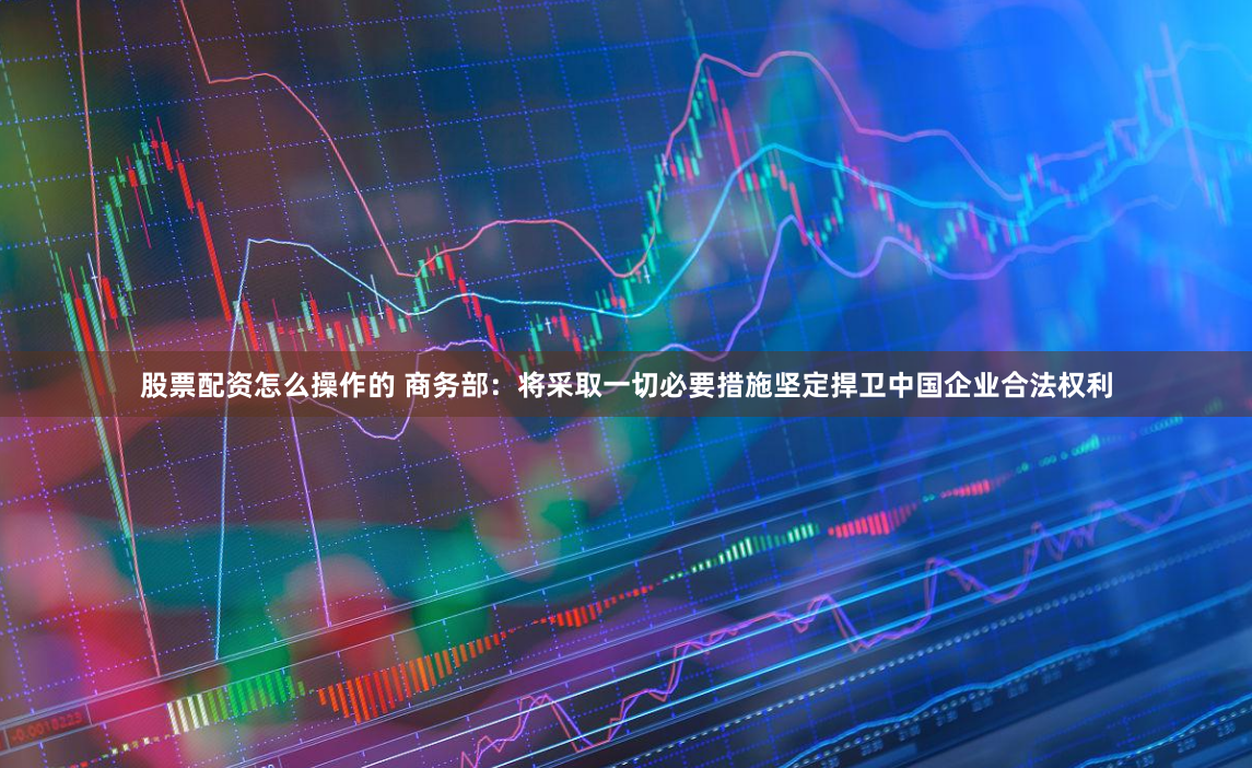 股票配资怎么操作的 商务部：将采取一切必要措施坚定捍卫中国企业合法权利