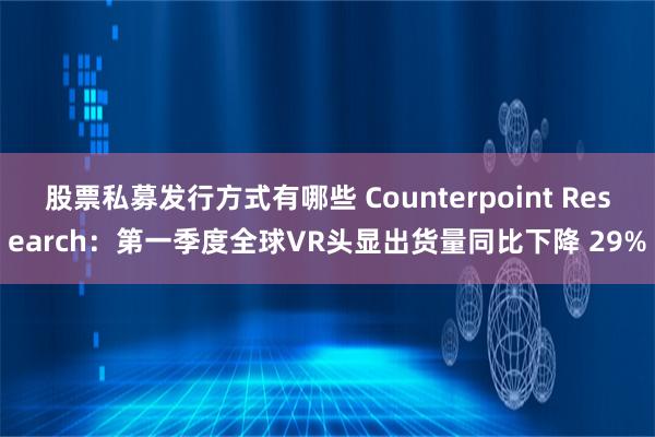股票私募发行方式有哪些 Counterpoint Research：第一季度全球VR头显出货量同比下降 29%