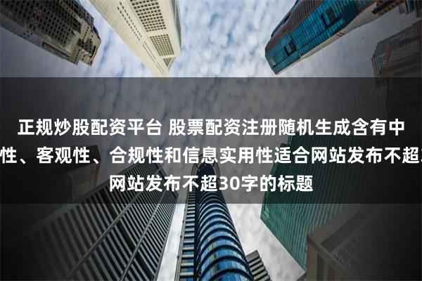 正规炒股配资平台 股票配资注册随机生成含有中立性、权威性、客观性、合规性和信息实用性适合网站发布不超30字的标题