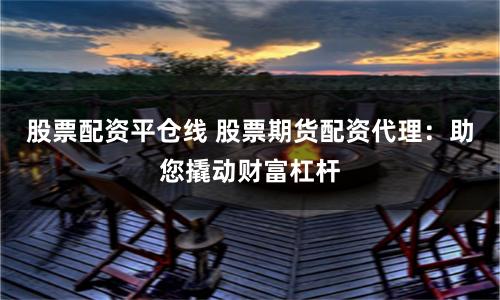 股票配资平仓线 股票期货配资代理：助您撬动财富杠杆