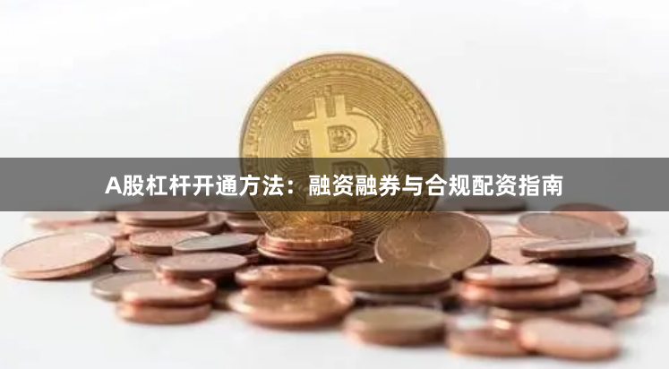 A股杠杆开通方法：融资融券与合规配资指南