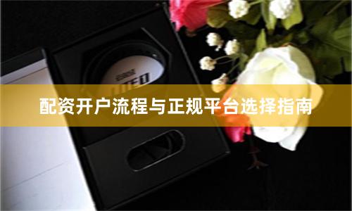 配资开户流程与正规平台选择指南